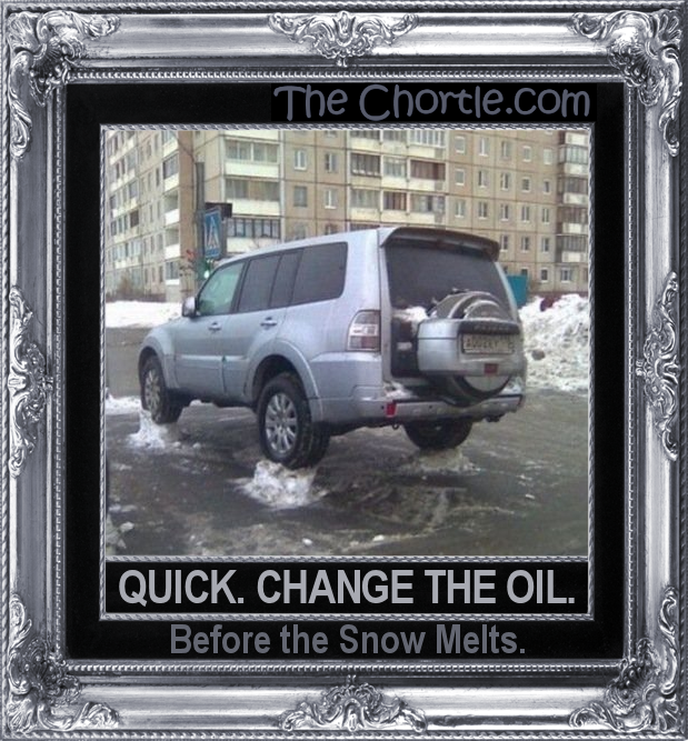 Quick. Change the oil. Before the snow melts.