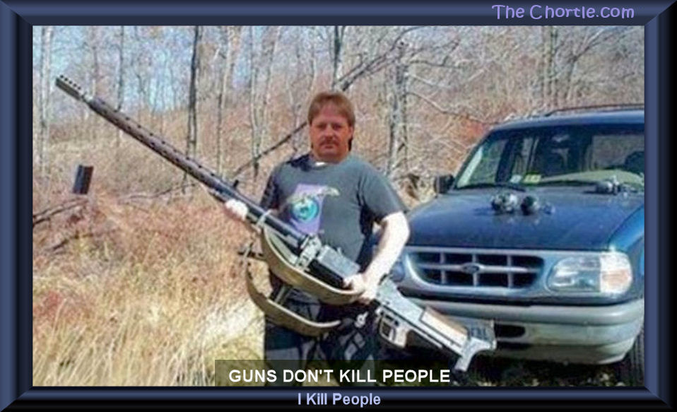Guns don't kill people.  I kill people.