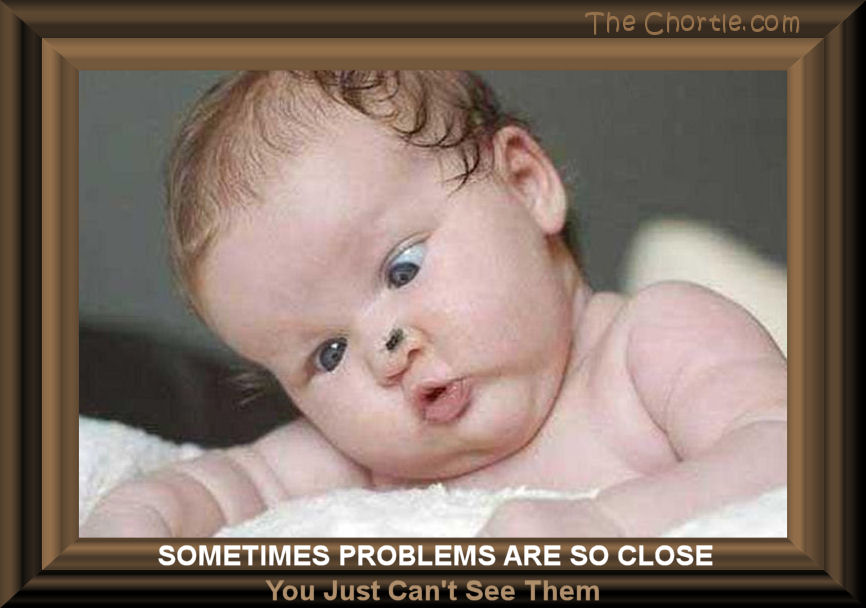 Sometimes your problems are so close you just can's see them.