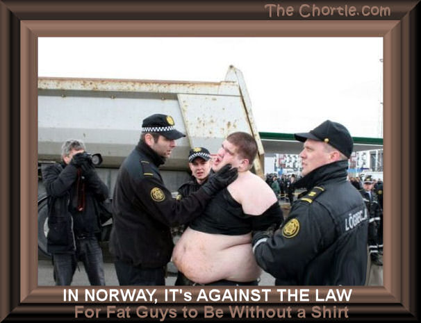 In Norway, it's against the law for fat guys to be without a shirt.