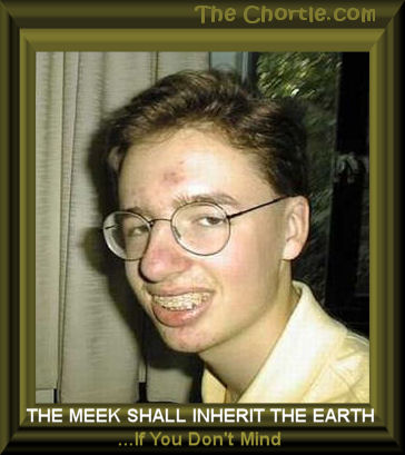 The meek shall inherit the earth ... if you don't mind. 