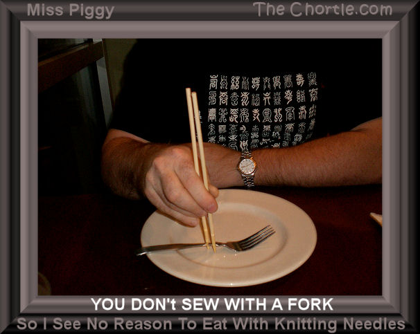 You don't sew with a fork so I see no reason to eat with knitting needles - Miss Piggy