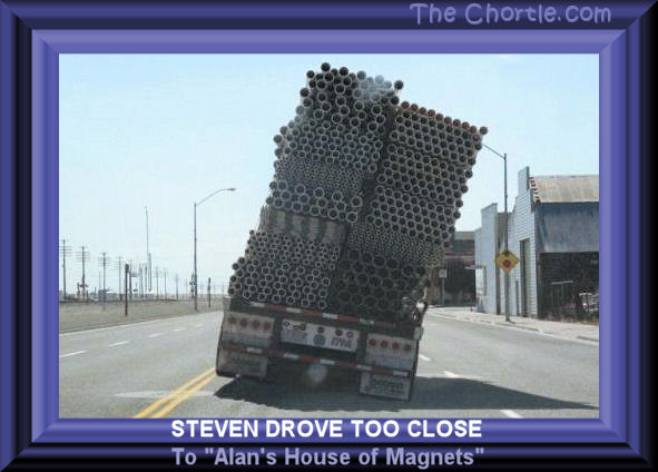 Steven drove too close to "Alan's House of Magnets" 