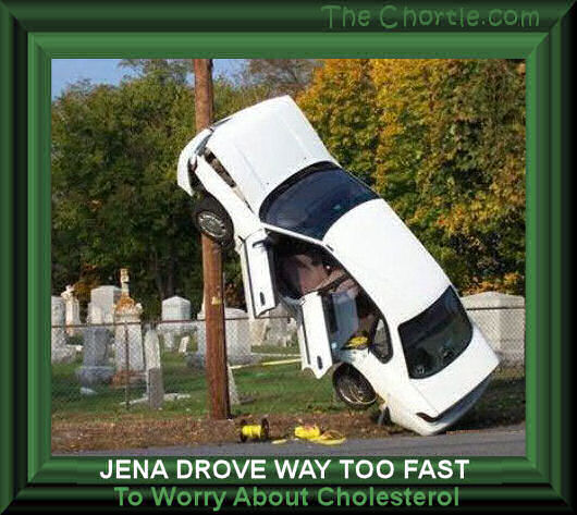 Jena drove way too fast to worry about cholesterol.