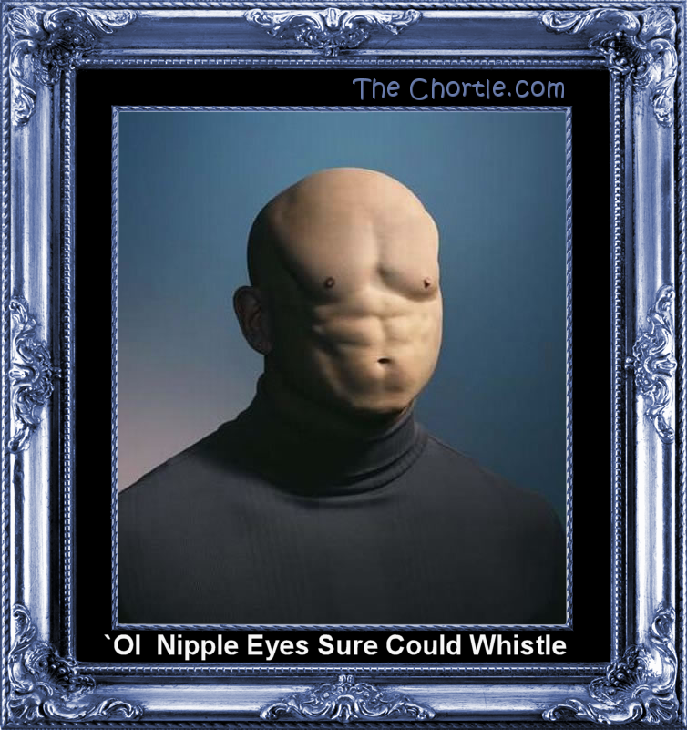`Ol Nipple Eyes sure could whistle.