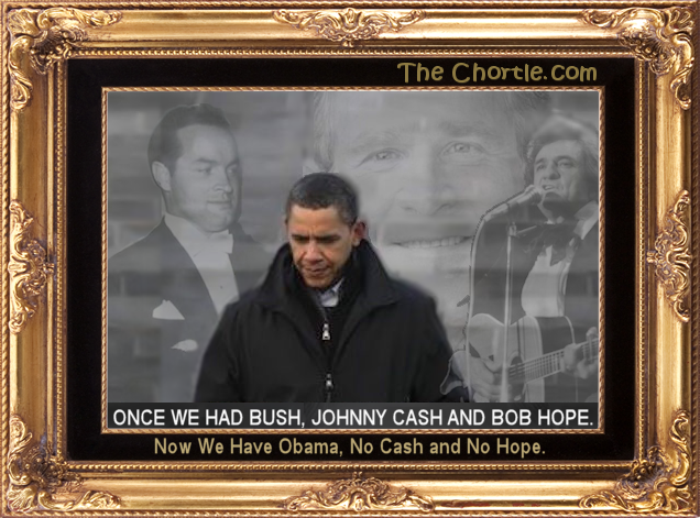 Once we had Bush, Johnny Cash and Bob Hope.  Now we have Obama, no cash and no hope.