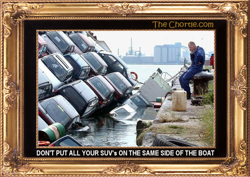 Don't put all your SUV's on the same side of the boat.