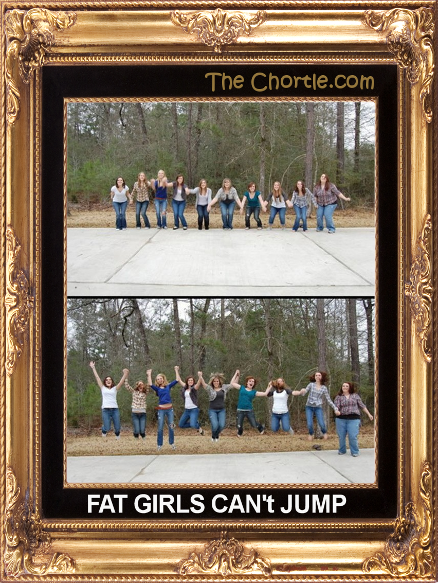 Fat girls can't jump.