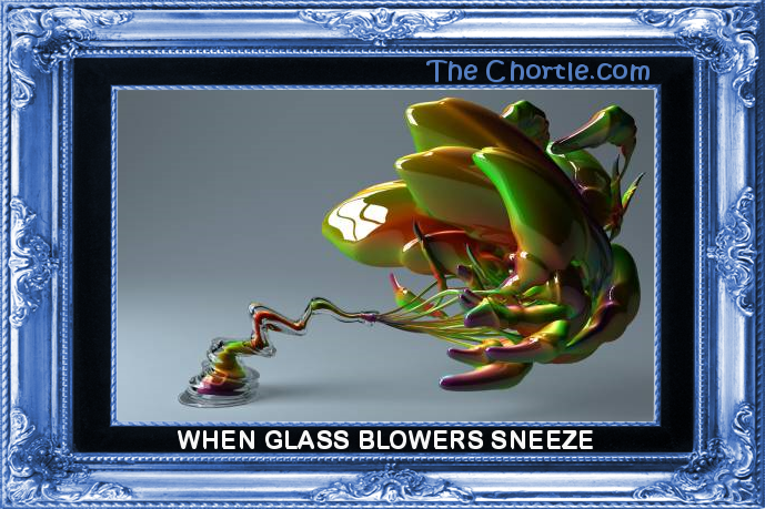 When glass blowers sneeze.