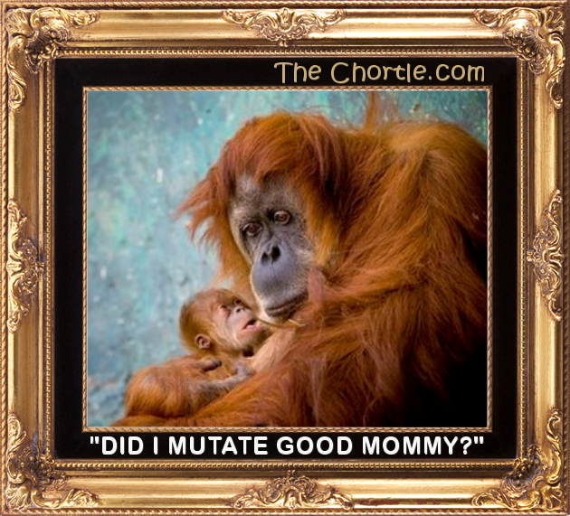 "Did I mutate good mommy?"