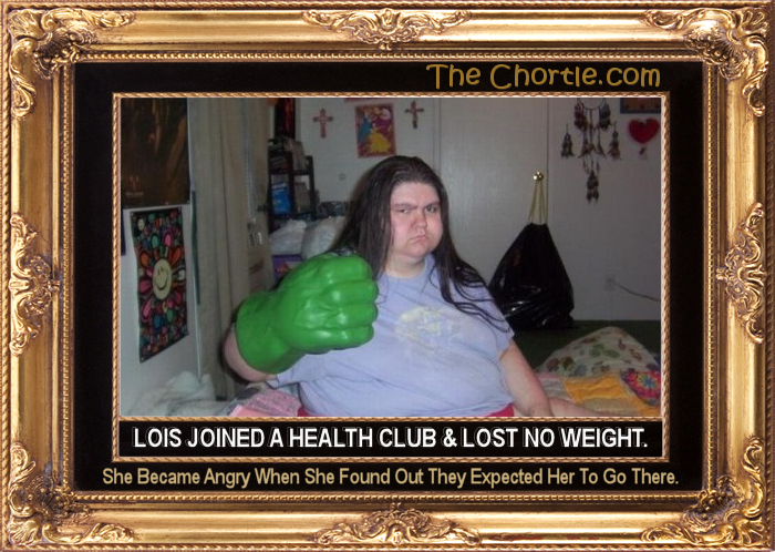 Lois joined a health club & lost no weight.  She became angry when she found out they expected her to go there.