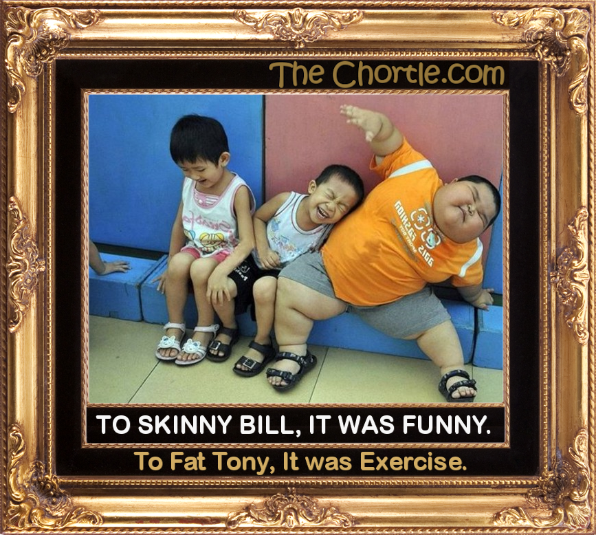 To Skinny Bill, it was funny.  To Fat Tony, it was exercise.