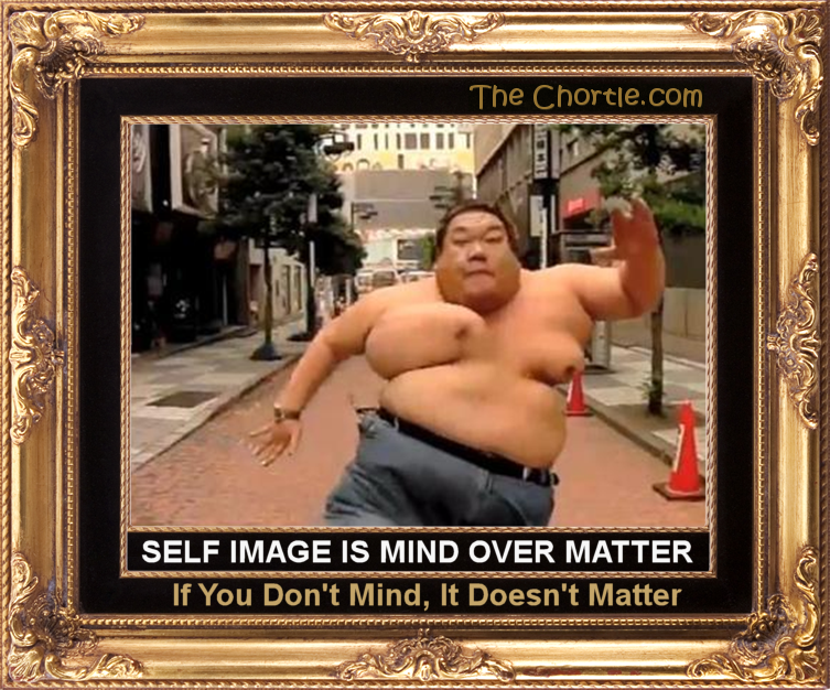 Self image is mind over matter.  If you don't mind, it doesn't matter.