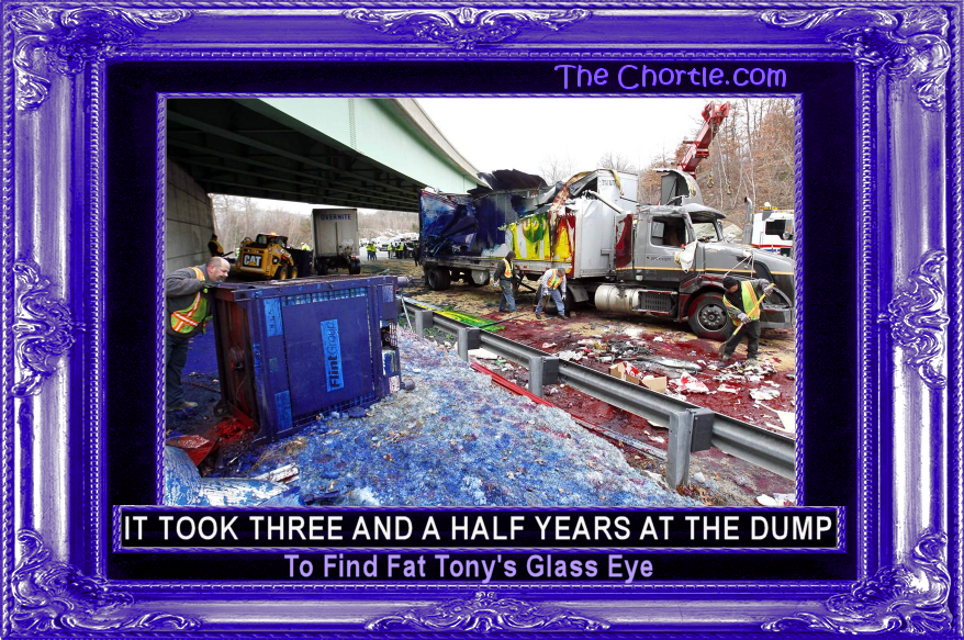 It took three and half years at the dump to find Fat Tony's glass eye.