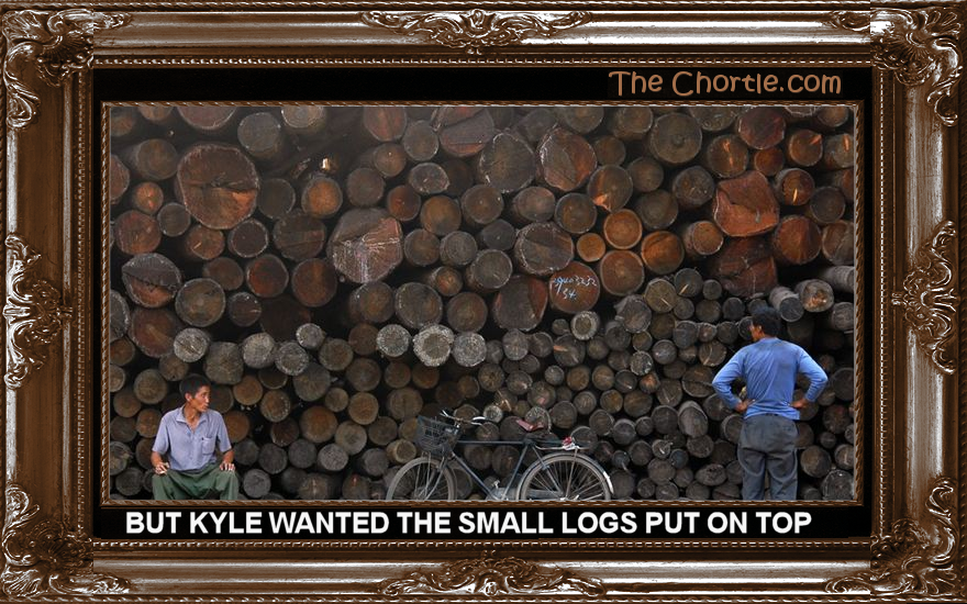 But Kyle wants the small logs on top