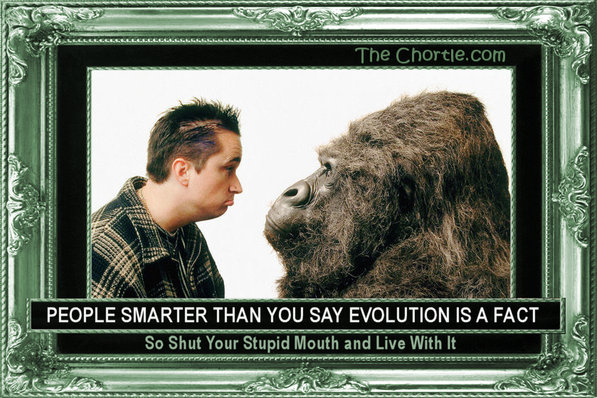 People marter than you say evolution is a fact. So shut your stupid mouth and live with it.